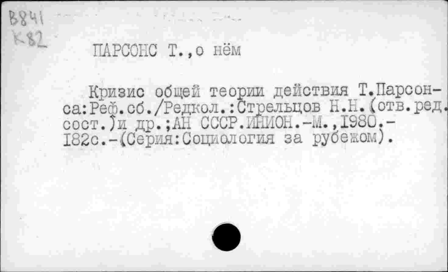 ﻿ПАРСОНС Т.,о нём
Кризис общей теории действия Т.Парсонса: Рей. сб./Редкол. Стрельцов Н.Н.(отв.ред с о с т. ) и др.;АН СССР. ИНИОН. -М .,1980.-182с.-(Серия:Социология за рубеком).